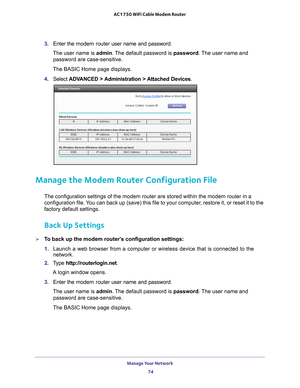 Page 74Manage Your Network 74
AC1750 WiFi Cable Modem Router 
3. 
Enter the  modem router  user name and password.
The user name is  admin. 
 The default password is password . The user name and 
password are case-sensitive.
The BASIC Home page displays.
4.  Select  ADV
 ANCED > Administration > Attached Devices.
Manage the Modem Router Configuration File
The configuration settings of the modem router are stored within the mod\
em router in a 
configuration file. You can back up (save) this file to your...