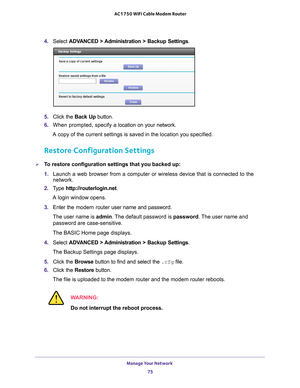 Page 75Manage Your Network 75
 AC1750 WiFi Cable Modem Router
4. 
Select  ADVANCED > Administration >  Backup Settings .
5. Click the  Back Up button.
6.  When prompted, specify a
  location on your network.
A copy of the current settings is saved in the location you specified.
Restore Configuration Settings
To restore configuration settings that you backed up:
1.  Launch a web browser from a computer or wireless device that is connecte\
d to the 
network.
2.  T
ype  http://routerlogin.net.
A login window...