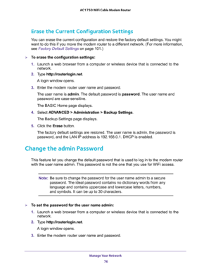 Page 76Manage Your Network 
76 AC1750 WiFi Cable Modem Router 
Erase the Current Configuration Settings
You can erase the current configuration and restore the factory default settings. You might 
want to do this if you move the modem router to a different network. (For more information, 
see 
Factory Default Settings on page 101.)
To erase the configuration settings:
1. Launch a web browser from a computer or wireless device that is connected to the 
network.
2. Type http://routerlogin.net.
A login window...