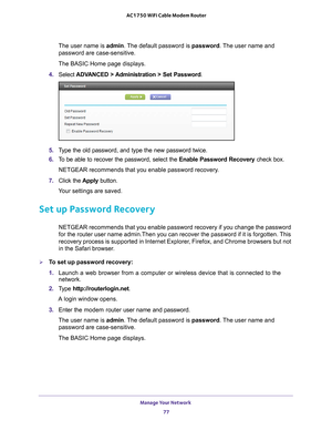 Page 77Manage Your Network 77
 AC1750 WiFi Cable Modem Router
The user name is 
admin. The default password is password. The user name and 
password are case-sensitive.
The BASIC Home page displays.
4.  Select  ADV
 ANCED > Administration > Set Password.
5. Type the old password, and type the new password twice.
6.  T
o be able to recover the password, select the  Enable Password Recovery check box.
NETGEAR recommends that you enable password recovery.
7.  Click the  Apply button.
Your settings are saved.
Set...