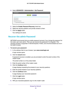 Page 78Manage Your Network 78
AC1750 WiFi Cable Modem Router 
4. 
Select  ADVANCED > Administration > Set Password .
5. Select the  Enable Password Recovery check box.
6.  Select two security questions and provide answers to them.
7.  Click the  Apply button.
Your settings are saved.
Recover the admin Password
NETGEAR recommends that you enable password recovery if you change the p\
assword for 
the router user name admin. Then you can recover the password if it is forgotten. This 
recovery process is supported...