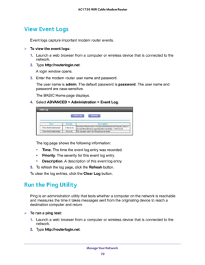 Page 79Manage Your Network 79
 AC1750 WiFi Cable Modem Router
View Event Logs
Event logs capture important modem router events.
To view the event logs:
1. 
Launch a web browser from a computer or wireless device that is connecte\
d to the 
network.
2.  T
ype  http://routerlogin.net.
A login window opens.
3.  Enter the modem router  user name and password.
The user name is  admin. 
 The default password is password. The user name and 
password are case-sensitive.
The BASIC Home page displays.
4.  Select  ADV...