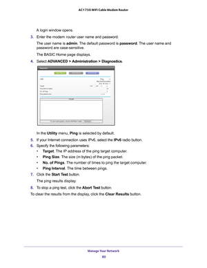 Page 80Manage Your Network 80
AC1750 WiFi Cable Modem Router 
A login window opens.
3.  Enter the  modem router  user name and password.
The user name is  admin. 
 The default password is password . The user name and 
password are case-sensitive.
The BASIC Home page displays.
4.  Select  ADV
 ANCED > Administration > Diagnostics.
In the Utility menu,  Ping is selected by default.
5.  If your Internet connection uses IPv6, select the IPv6 radio button.
6.  Specify the following parameters:
• T
arget . The IP...