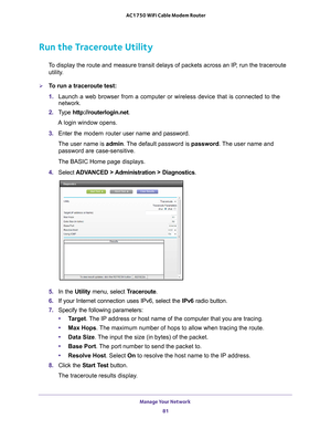 Page 81Manage Your Network 81
 AC1750 WiFi Cable Modem Router
Run the Traceroute Utility
To display the route and measure transit delays of packets across an IP, run the traceroute 
utility.
To run a traceroute test:
1.  Launch a web browser from a computer or wireless device that is connecte\
d to the 
network.
2.  T
ype  http://routerlogin.net.
A login window opens.
3.  Enter the modem router  user name and password.
The user name is  admin. 
 The default password is password. The user name and 
password are...