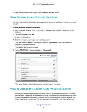 Page 82Manage Your Network 82
AC1750 WiFi Cable Modem Router 
To clear the results from the display, click the 
Clear Results button.
View Wireless Access Points in Your Area
You can view wireless networks or access points, in your area and select \
and join a wireless 
network. 
To view wireless access points (APs):
1.  Launch a web browser from a computer or wireless device that is connecte\
d to the 
network.
2.  T
ype  http://routerlogin.net.
A login window opens.
3.  Enter the  modem router  user name and...