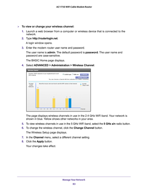 Page 83Manage Your Network 83
 AC1750 WiFi Cable Modem Router
To view or change your wireless channel:
1. 
Launch a web browser from a computer or wireless device that is connecte\
d to the 
network.
2.  T
ype  http://routerlogin.net.
A login window opens.
3.  Enter the modem router  user name and password.
The user name is  admin. 
 The default password is password. The user name and 
password are case-sensitive.
The BASIC Home page displays.
4.  Select  ADV
 ANCED > Administration > Wireless Channel .
The...