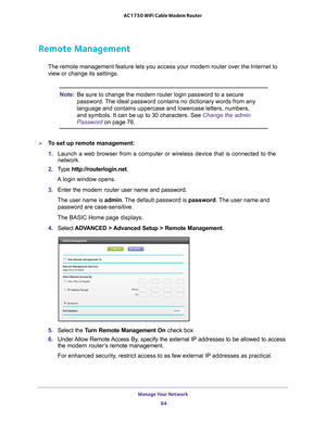 Page 84Manage Your Network 84
AC1750 WiFi Cable Modem Router 
Remote Management
The remote management feature lets you access your modem router over the\
 Internet to 
view or change its settings.
Note:
Be sure to change the modem router login password to a secure 
password. The ideal password contains no dictionary words from any 
language and contains uppercase and lowercase letters, numbers, 
and symbols. It can be up to 30 characters. See Change the admin 
Password on page  76.
To set up remote...