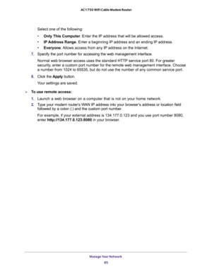 Page 85Manage Your Network 
85  AC1750 WiFi Cable Modem Router
Select one of the following:
•Only This Computer. Enter the IP address that will be allowed access. 
•IP Address Range. Enter a beginning IP address and an ending IP address. 
•Everyone. Allows access from any IP address on the Internet.
7. Specify the port number for accessing the web management interface.
Normal web browser access uses the standard HTTP service port 80. For greater 
security, enter a custom port number for the remote web...