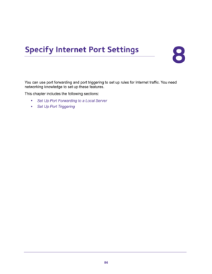 Page 8686
8
8.   Specify Internet Port Settings
You can use port forwarding and port triggering to set up rules for Internet traffic. You need 
networking knowledge to set up these features.
This chapter includes the following sections:
•Set Up Port Forwarding to a Local Server 
•Set Up Port Triggering  