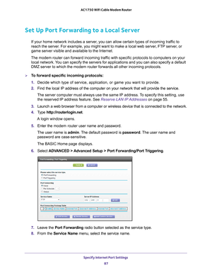 Page 87Specify Internet Port Settings 87
 AC1750 WiFi Cable Modem Router
Set Up Port Forwarding to a Local Server
If your home network includes a server, you can allow certain types of incoming traffic to 
reach the server. For example, you might want to make a local web server, FTP server, or 
game server visible and available to the Internet.
The modem router can forward incoming traffic with specific protocols to computers on your  local network. 
 You can specify the servers for applications and you can...