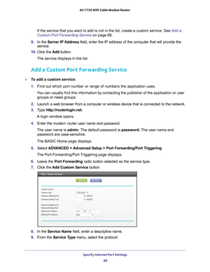 Page 88Specify Internet Port Settings 88
AC1750 WiFi Cable Modem Router 
If the service that you want to add is not in the list, create a custom \
service. See Add a 
Custom Port Forwarding Service on page
 88.
9.  In the Server IP 
 Address field, enter the IP address of the computer that will provide the 
service. 
10.  Click the  Add button.
The service displays in the list.
Add a Custom Port Forwarding Service
To add a custom service:
1.  Find out which port number or range of numbers the application...