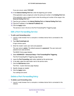 Page 89Specify Internet Port Settings 
89  AC1750 WiFi Cable Modem Router
If you are unsure, select TCP/UDP.
10. In the External Starting Port field, enter the beginning port number. 
If the application uses a single port, enter the same port number in the Ending Port field.
If the application uses a range of ports, enter the ending port number of the range in the 
External Ending Port field.
11. Type the port numbers in the Internal Starting Port and Internal Ending Port fields.
12. Type the IP address in the...