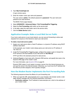 Page 90Specify Internet Port Settings 
90 AC1750 WiFi Cable Modem Router 
2. Type http://routerlogin.net.
A login window opens.
3. Enter the modem router user name and password.
The user name is admin. The default password is password. The user name and 
password are case-sensitive.
The BASIC Home page displays.
4. Select ADVANCED > Advanced Setup > Port Forwarding/Port Triggering.
5. Select the Port Forwarding radio button as the service type.
6. In the table, select the radio button next to the service name....