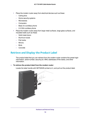 Page 10Hardware and Internet Setup 10
AC1750 WiFi Cable Modem Router 
•
Place the modem router away from electrical devices such as these:
- Ceiling fans
- Home security systems
- Microwaves
- Computers
- Base of a cordless phone
- 2.4 GHz cordless phone
• Place the modem router away from large metal surfaces, large glass surfa\
ces, and 
insulated walls such as these:
- Solid metal doors
- Aluminum studs
- Fish tanks
- Mirrors
- Brick
- Concrete
Retrieve and Display the Product Label
The product label that you...