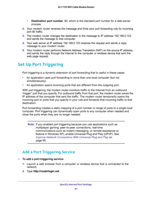 Page 91Specify Internet Port Settings 
91  AC1750 WiFi Cable Modem Router
•Destination port number. 80, which is the standard port number for a web server 
process.
2. Your modem router receives the message and finds your port forwarding rule for incoming 
port 80 traffic. 
3. The modem router changes the destination in the message to IP address 192.168.0.123 
and sends the message to that computer.
4. Your web server at IP address 192.168.0.123 receives the request and sends a reply 
message to your modem...