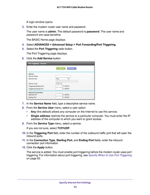 Page 92Specify Internet Port Settings 92
AC1750 WiFi Cable Modem Router 
A login window opens.
3.  Enter the  modem router  user name and password.
The user name is  admin. 
 The default password is password . The user name and 
password are case-sensitive.
The BASIC Home page displays.
4.  Select  ADV
 ANCED > Advanced Setup > Port Forwarding/Port Triggering.  
5.  Select the  Port T
 riggering radio button.
The Port Triggering page displays.
6.  Click the  Add Service button.
7. In the Service Name field,...