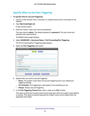 Page 93Specify Internet Port Settings 93
 AC1750 WiFi Cable Modem Router
Specify When to Use Port Triggering
To specify when to use port triggering: 
1. 
Launch a web browser from a computer or wireless device that is connecte\
d to the 
network.
2.  T
ype  http://routerlogin.net.
A login window opens.
3.  Enter the modem router  user name and password.
The user name is  admin. 
 The default password is password. The user name and 
password are case-sensitive.
The BASIC Home page displays.
4.  Select  ADV...