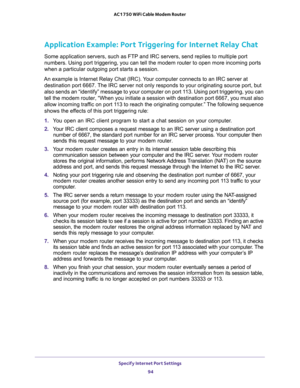 Page 94Specify Internet Port Settings 
94 AC1750 WiFi Cable Modem Router 
Application Example: Port Triggering for Internet Relay Chat 
Some application servers, such as FTP and IRC servers, send replies to multiple port 
numbers. Using port triggering, you can tell the modem router to open more incoming ports 
when a particular outgoing port starts a session.
An example is Internet Relay Chat (IRC). Your computer connects to an IRC server at 
destination port 6667. The IRC server not only responds to your...