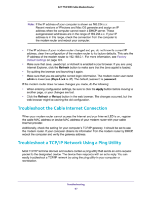 Page 97Troubleshooting 
97  AC1750 WiFi Cable Modem Router
Note:If the IP address of your computer is shown as 169.254.x.x: 
Recent versions of Windows and Mac OS generate and assign an IP 
address when the computer cannot reach a DHCP server. These 
autogenerated addresses are in the range of 169.254.x.x. If your IP 
address is in this range, check the connection from the computer to 
the modem router and reboot your computer.
•If the IP address of your modem router changed and you do not know its current IP...