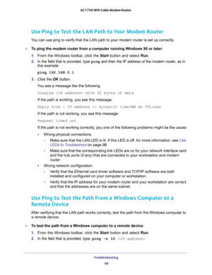 Page 98Troubleshooting 
98 AC1750 WiFi Cable Modem Router 
Use Ping to Test the LAN Path to Your Modem Router
You can use ping to verify that the LAN path to your modem router is set up correctly.
To ping the modem router from a computer running Windows 95 or later:
1. From the Windows toolbar, click the Start button and select Run.
2. In the field that is provided, type ping and then the IP address of the modem router, as in 
this example:
ping 192.168.0.1
3. Click the OK button.
You see a message like the...