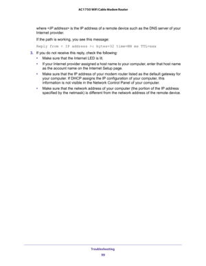 Page 99Troubleshooting 
99  AC1750 WiFi Cable Modem Router
where  is the IP address of a remote device such as the DNS server of your 
Internet provider.
If the path is working, you see this message:
Reply from < IP address >: bytes=32 time=NN ms TTL=xxx
3. If you do not receive this reply, check the following:
•Make sure that the Internet LED is lit.
•If your Internet provider assigned a host name to your computer, enter that host name 
as the account name on the Internet Setup page.
•Make sure that the IP...