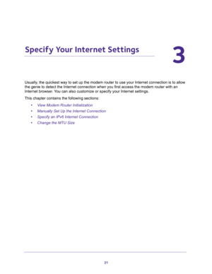 Page 2121
3
3.   Specify Your Internet Settings
Usually, the quickest way to set up the modem router to use your Internet connection is to allow 
the genie to detect the Internet connection when you first access the modem router with an 
Internet browser. You can also customize or specify your Internet settings. 
This chapter contains the following sections:
•View Modem Router Initialization 
•Manually Set Up the Internet Connection 
•Specify an IPv6 Internet Connection 
•Change the MTU Size  