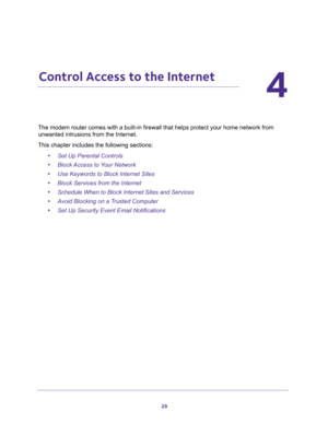 Page 2929
4
4.   Control Access to the Internet
The modem router comes with a built-in firewall that helps protect your home network from 
unwanted intrusions from the Internet.
This chapter includes the following sections:
•Set Up Parental Controls 
•Block Access to Your Network 
•Use Keywords to Block Internet Sites 
•Block Services from the Internet 
•Schedule When to Block Internet Sites and Services 
•Avoid Blocking on a Trusted Computer 
•Set Up Security Event Email Notifications  