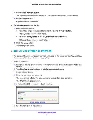 Page 33Control Access to the Internet 33
 Nighthawk AC1900
 WiFi Cable Modem  Router
7. Click the  Add Keyword button.
The keyword is added to the keyword list. The keyword list supports up to 32 entries.
8.  Click the  Apply button.
Keyword blocking takes effect.
To delete keywords from the list:
1.  Do one of the following:
• T
o delete a single word, select it and click the Delete Keyword button.
The keyword is removed from the list.
• T
o delete all keywords on the list, click the Clear List button.
All...