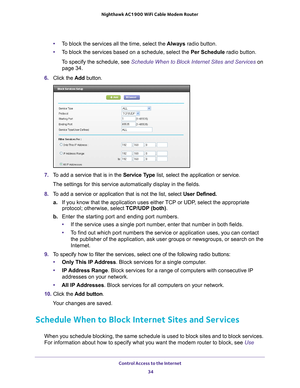 Page 34Control Access to the Internet 34
Nighthawk AC1900
 WiFi Cable Modem  Router 
•To block the services all the time, select the  Always radio button.
• T
o block the services based on a schedule, select the Per Schedule radio button.
To specify the schedule, see Schedule When to Block Internet Sites and Services on page
  34.
6.  Click the  Add button.
7.  T
o add a service that is in the  Service Type list, select the application or service. 
The settings for this service automatically display in the...
