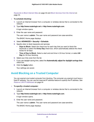 Page 35Control Access to the Internet 
35  Nighthawk AC1900 WiFi Cable Modem Router
Keywords to Block Internet Sites on page 32 and Block Services from the Internet on 
page 33.
To schedule blocking:
1. Launch an Internet browser from a computer or wireless device that is connected to the 
network.
2. Type http://www.routerlogin.net or http://www.routerlogin.com.
A login window opens.
3. Enter the user name and password.
The user name is admin. The user name and password are case-sensitive.
The BASIC Home page...