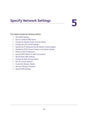 Page 3838
5
5.   Specify Network Settings
This chapter includes the following sections:
•View WAN Settings 
•Set Up a Default DMZ Server 
•Change the Modem Router’s Device Name 
•Change the LAN TCP/IP Settings 
•Specify the IP Addresses that the Modem Router Assigns 
•Disable the DHCP Server Feature in the Modem Router 
•Reserve LAN IP Addresses 
•Use the WPS Wizard for WiFi Connections 
•Specify Basic WiFi Settings 
•Change the WiFi Security Option 
•Set Up a Guest Network 
•Control the Wireless Radios 
•Set...