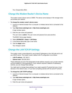 Page 41Specify Network Settings 
41  Nighthawk AC1900 WiFi Cable Modem Router
Your change takes effect.
Change the Modem Router’s Device Name
The modem router’s device name is C6900. This device name displays in file manager when 
you browse your network.
To change the modem router’s device name:
1. Launch an Internet browser from a computer or wireless device that is connected to the 
network.
2. Type http://www.routerlogin.net or http://www.routerlogin.com.
A login window opens.
3. Enter the user name and...