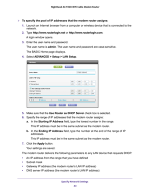 Page 43Specify Network Settings 43
 Nighthawk AC1900
 WiFi Cable Modem  Router
To specify the pool of IP addresses that the modem router assigns:
1. Launch an Internet browser from a computer or wireless device that is co\
nnected to the 
network.
2.  T
ype  http://www.routerlogin.net  or http://www.routerlogin.com .
A login window opens.
3.  Enter the user name and password.
The user name is  admin. 
 The user name and password are case-sensitive.
The BASIC Home page displays.
4.  Select  ADV
 ANCED > Setup >...