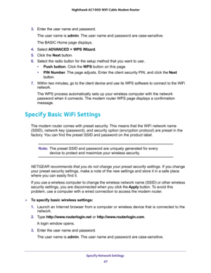 Page 47Specify Network Settings 
47  Nighthawk AC1900 WiFi Cable Modem Router
3. Enter the user name and password.
The user name is admin. The user name and password are case-sensitive.
The BASIC Home page displays.
4. Select ADVANCED > WPS Wizard.
5. Click the Next button. 
6. Select the radio button for the setup method that you want to use:. 
•Push button. Click the WPS button on this page. 
•PIN Number. The page adjusts. Enter the client security PIN, and click the Next 
button.
7. Within two minutes, go to...