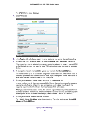 Page 48Specify Network Settings 48
Nighthawk AC1900
 WiFi Cable Modem  Router 
The BASIC Home page displays.
4.  Select  W
 ireless.
5.  In the Region list, select your region. In some locations, you cannot change this set\
ting.
6.  T
o control the SSID broadcast, select or clear the  Enable SSID Broadcast check box.
When this check box is selected, the modem router broadcasts its network\
 name (SSID) 
so that it displays when you scan for local WiFi networks on your comput\
er or wireless 
device.
7.  T
o...