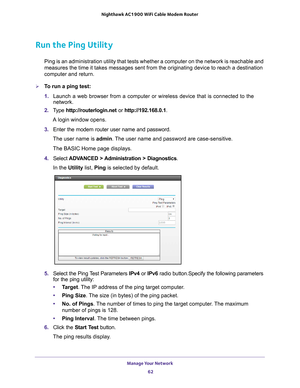 Page 62Manage Your Network 62
Nighthawk AC1900
 WiFi Cable Modem  Router 
Run the Ping Utility
Ping is an administration utility that tests whether a computer on the n\
etwork is reachable and 
measures the time it takes messages sent from the originating device to \
reach a destination 
computer and return. 
To run a ping test:
1. Launch a web browser from a computer or wireless device that is connecte\
d to the 
network.
2.  T
ype  http://routerlogin.net  or http://192.168.0.1.
A login window opens.
3....