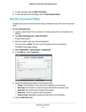 Page 63Manage Your Network 63
 Nighthawk AC1900
 WiFi Cable Modem  Router
7. To stop a ping test, click the  Abort Test button.
8.  T
o clear the results from the display, click the  Clear Results button.
Run the Traceroute Utility
To display the route and measure transit delays of packets across an IP, run the traceroute 
utility.
To run a traceroute test:
1.  Launch a web browser from a computer or wireless device that is connecte\
d to the 
network.
2.  T
ype  http://routerlogin.net  or http://192.168.0.1....