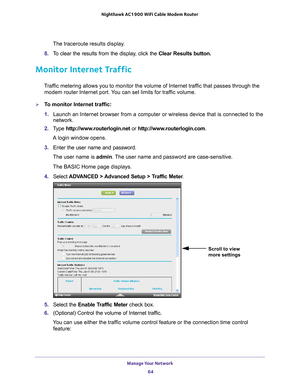 Page 64Manage Your Network 64
Nighthawk AC1900
 WiFi Cable Modem  Router 
The traceroute results display.
8.  T
o clear the results from the display, click the  Clear Results button.
Monitor Internet Traffic
Traffic metering allows you to monitor the volume of Internet traffic that passes through the 
modem router Internet port. You can set limits for traffic volume.
To monitor Internet traffic:
1.  Launch an Internet browser from a computer or wireless device that is co\
nnected to the 
network.
2.  T
ype...