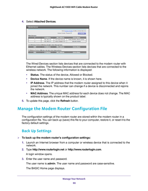 Page 66Manage Your Network 66
Nighthawk AC1900
 WiFi Cable Modem  Router 
4. Select  Attached Devices.
The Wired Devices section lists devices that are connected to the modem \
router with  Ethernet cables. 
 The Wireless Devices section lists devices that are connected to the 
wireless network. The following information is displayed:
• Status. 
 The status of the device, Allowed or Blocked.
• Device Name. If the device name is known, it is shown here. 
• IP Address. 
 The IP address that the modem router...