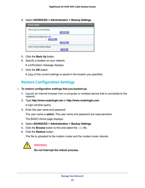 Page 67Manage Your Network 67
 Nighthawk AC1900
 WiFi Cable Modem  Router
4. Select  ADVANCED > Administration >  Backup Settings .
5.  Click the  Back Up button.
6.  Specify a
  location on your network.
A confirmation message displays.
7.  Click the  OK button.
A copy of the current settings is saved in the location you specified.
Restore Configuration Settings
To restore configuration settings that you backed up:
1.  Launch an Internet browser from a computer or wireless device that is co\
nnected to the...