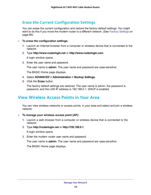 Page 68Manage Your Network 
68 Nighthawk AC1900 WiFi Cable Modem Router 
Erase the Current Configuration Settings
You can erase the current configuration and restore the factory default settings. You might 
want to do this if you move the modem router to a different network. (See 
Factory Settings on 
page 89).
To erase the configuration settings:
1. Launch an Internet browser from a computer or wireless device that is connected to the 
network.
2. Type http://www.routerlogin.net or...