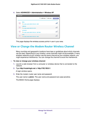 Page 69Manage Your Network 69
 Nighthawk AC1900
 WiFi Cable Modem  Router
4. Select  ADVANCED > Administration > Wireless AP .
This page displays the wireless access points in use in your area. 
View or Change the Modem Router Wireless Channel
Many countries and geographic locations have laws or guidelines about wh\
ich channels 
can be used. Depending on your location, some channels might not be avai\
lable. If many 
wireless networks at your location use the same channel as your wireless\
 network, you 
might...