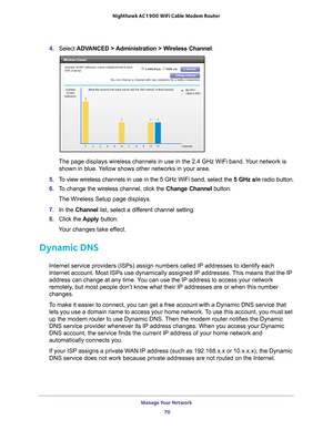 Page 70Manage Your Network 70
Nighthawk AC1900
 WiFi Cable Modem  Router 
4. Select  ADVANCED > Administration > Wireless Channel .
The page displays wireless channels in use in the 2.4 GHz WiFi band. Your network is  shown in blue. 
 Yellow shows other networks in your area. 
5.  T
o view wireless channels in use in the 5 GHz WiFi band, select the  5 GHz a/n radio button.
6.  T
o change the wireless channel, click the  Change Channel button.
The Wireless Setup page displays.
7.  In the Channel list, select a...