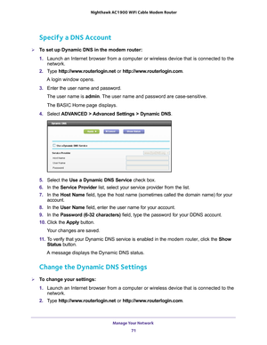 Page 71Manage Your Network 71
 Nighthawk AC1900
 WiFi Cable Modem  Router
Specify a DNS Account
To set up Dynamic DNS in the modem router:
1. Launch an Internet browser from a computer or wireless device that is co\
nnected to the 
network.
2.  T
ype  http://www.routerlogin.net  or http://www.routerlogin.com .
A login window opens.
3.  Enter the user name and password.
The user name is  admin. 
 The user name and password are case-sensitive.
The BASIC Home page displays.
4.  Select  ADV
 ANCED > Advanced...