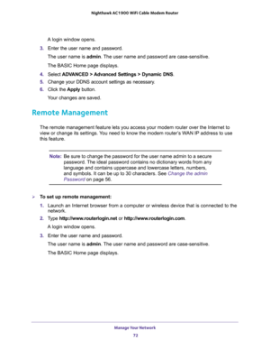 Page 72Manage Your Network 
72 Nighthawk AC1900 WiFi Cable Modem Router 
A login window opens.
3. Enter the user name and password.
The user name is admin. The user name and password are case-sensitive.
The BASIC Home page displays.
4. Select ADVANCED > Advanced Settings > Dynamic DNS.
5. Change your DDNS account settings as necessary.
6. Click the Apply button.
Your changes are saved.
Remote Management
The remote management feature lets you access your modem router over the Internet to 
view or change its...