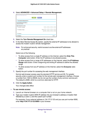 Page 73Manage Your Network 73
 Nighthawk AC1900
 WiFi Cable Modem  Router
4. Select  ADVANCED > Advanced Setup > Remote Management . 
5.  Select the T
 urn Remote Management On  check box.
6.  In the 
Allow Remote Access By section, specify the external IP addresses to be allowed to 
access the modem router’s  remote management:
Note: For enhanced security, restrict access to as few external IP addresses 
as practical
Select one of the following:
• T
o allow access from a single IP address on the Internet,...