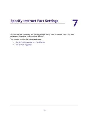 Page 7474
7
7.   Specify Internet Port Settings
You can use port forwarding and port triggering to set up rules for Internet traffic. You need 
networking knowledge to set up these features.
This chapter includes the following sections:
•Set Up Port Forwarding to a Local Server 
•Set Up Port Triggering  