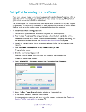 Page 75Specify Internet Port Settings 75
 Nighthawk AC1900
 WiFi Cable Modem  Router
Set Up Port Forwarding to a Local Server
If you have a server in your home network, you can allow certain types o\
f incoming traffic to 
reach the server. For example, you might want to make a local web server, FTP server, or 
game server visible and available to the Internet.
The modem router can forward incoming traffic with specific protocols to computers on your  local network. 
 You can specify the servers for...