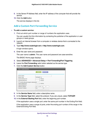 Page 76Specify Internet Port Settings 76
Nighthawk AC1900
 WiFi Cable Modem  Router 
9. In the Server IP Address field, enter the IP address of the computer that will provide th\
e 
service. 
10.  Click the  Add button.
The service displays in the list.
Add a Custom Port Forwarding Service
To add a custom service:
1.  Find out which port number or range of numbers the application uses.
You can usually find this information by contacting the publisher of the \
application or user  groups or news groups.
2....