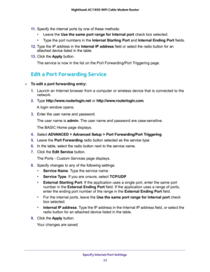 Page 77Specify Internet Port Settings 
77  Nighthawk AC1900 WiFi Cable Modem Router
11. Specify the internal ports by one of these methods:
•Leave the Use the same port range for Internal port check box selected.
•Type the port numbers in the Internal Starting Port and Internal Ending Port fields.
12. Type the IP address in the Internal IP address field or select the radio button for an 
attached device listed in the table.
13. Click the Apply button. 
The service is now in the list on the Port Forwarding/Port...